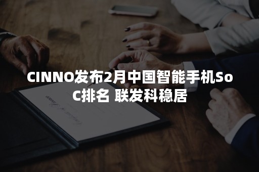 CINNO发布2月中国智能手机SoC排名 联发科稳居