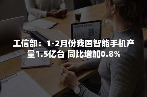 工信部：1-2月份我国智能手机产量1.5亿台 同比增加0.8%