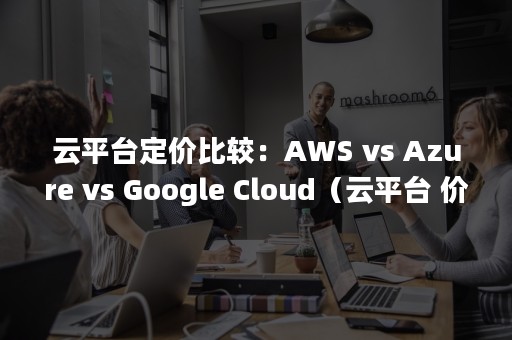 云平台定价比较：AWS vs Azure vs Google Cloud（云平台 价格）