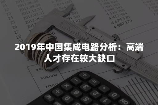 2019年中国集成电路分析：高端人才存在较大缺口