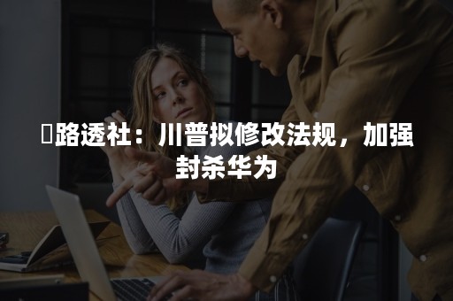 ​路透社：川普拟修改法规，加强封杀华为