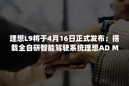 理想L9将于4月16日正式发布：搭载全自研智能驾驶系统理想AD Max