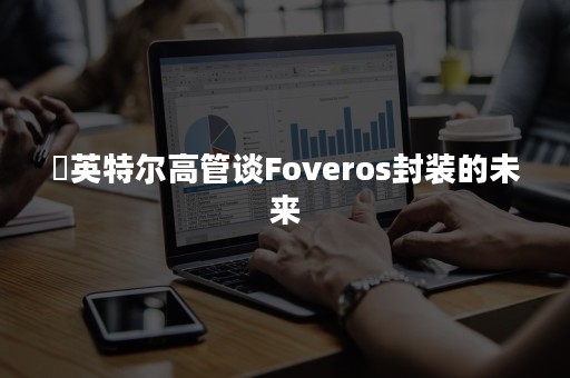 ​英特尔高管谈Foveros封装的未来