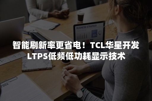 智能刷新率更省电！TCL华星开发LTPS低频低功耗显示技术