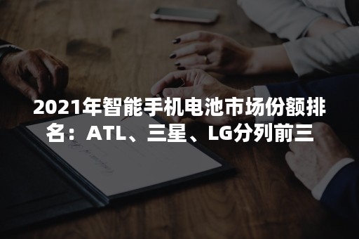 2021年智能手机电池市场份额排名：ATL、三星、LG分列前三