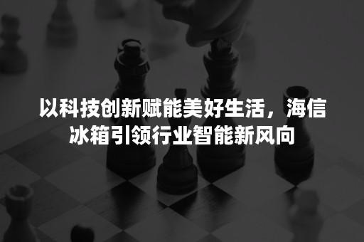 以科技创新赋能美好生活，海信冰箱引领行业智能新风向