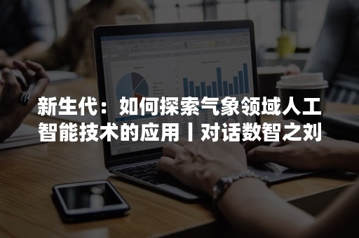 新生代：如何探索气象领域人工智能技术的应用丨对话数智之刘旗洋