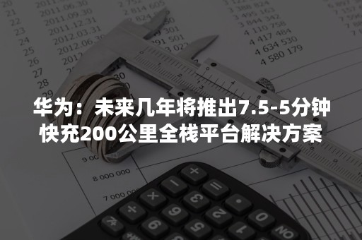 华为：未来几年将推出7.5-5分钟快充200公里全栈平台解决方案