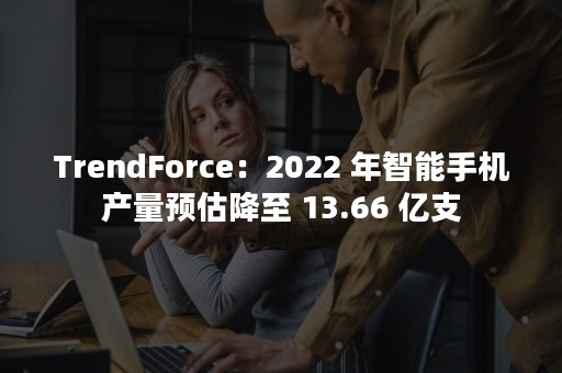 TrendForce：2022 年智能手机产量预估降至 13.66 亿支