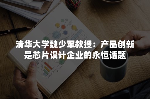 清华大学魏少军教授：产品创新是芯片设计企业的永恒话题