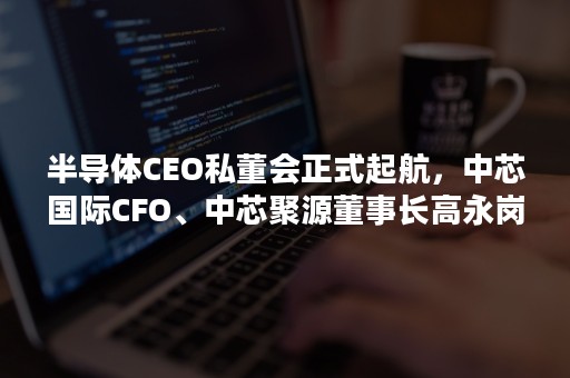 半导体CEO私董会正式起航，中芯国际CFO、中芯聚源董事长高永岗博士担任首任理事长