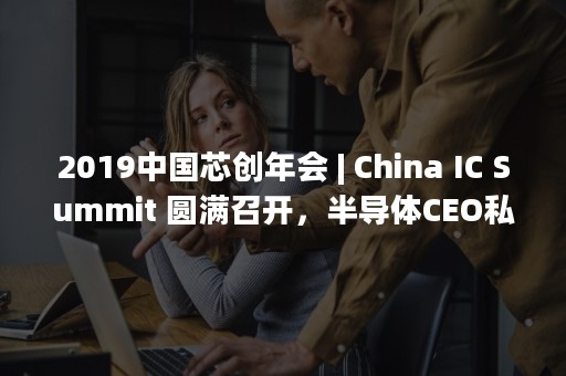 2019中国芯创年会 | China IC Summit 圆满召开，半导体CEO私董会正式起航