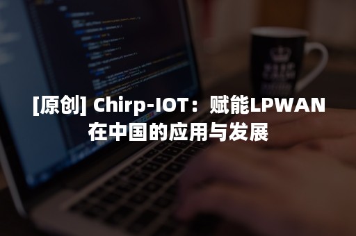 [原创] Chirp-IOT：赋能LPWAN在中国的应用与发展