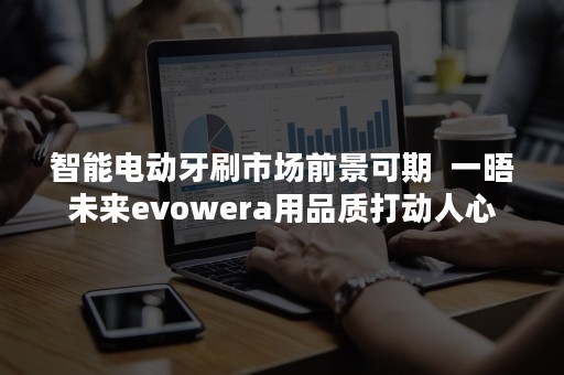 智能电动牙刷市场前景可期  一晤未来evowera用品质打动人心