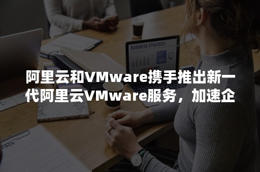 阿里云和VMware携手推出新一代阿里云VMware服务，加速企业数字化创新（简答VMware云计算解决方案）