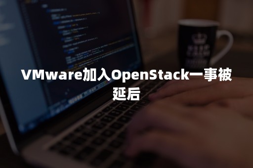 VMware加入OpenStack一事被延后