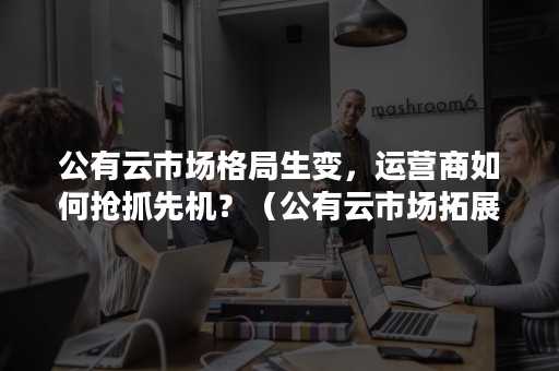 公有云市场格局生变，运营商如何抢抓先机？（公有云市场拓展思路包括）