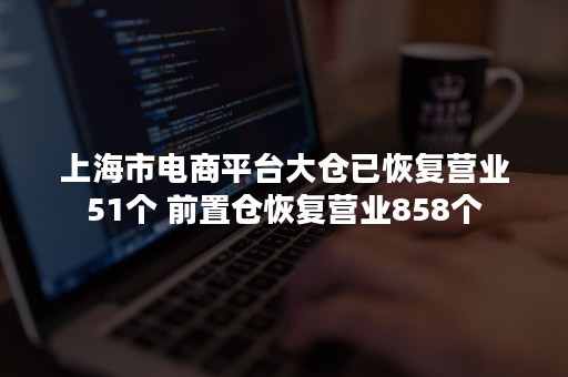 上海市电商平台大仓已恢复营业51个 前置仓恢复营业858个