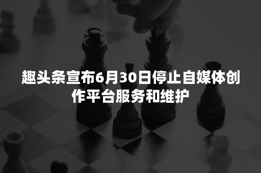 趣头条宣布6月30日停止自媒体创作平台服务和维护