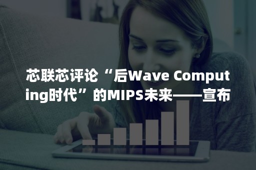 芯联芯评论“后Wave Computing时代”的MIPS未来——宣布两代衍生处理器IP研发计划