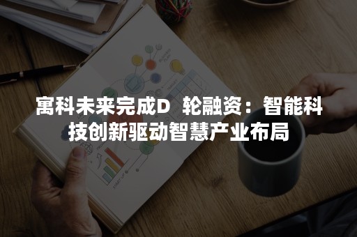 寓科未来完成D  轮融资：智能科技创新驱动智慧产业布局