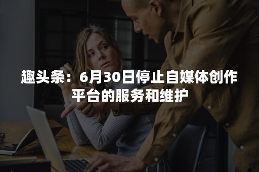 趣头条：6月30日停止自媒体创作平台的服务和维护