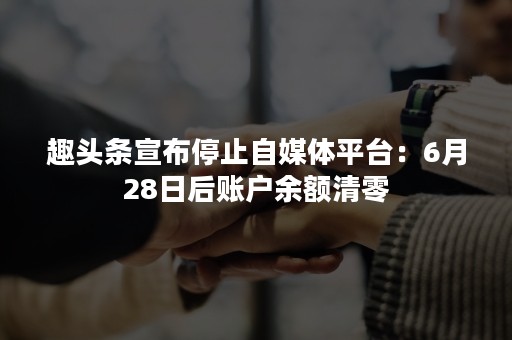 趣头条宣布停止自媒体平台：6月28日后账户余额清零