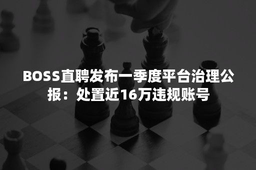 BOSS直聘发布一季度平台治理公报：处置近16万违规账号