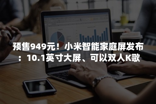 预售949元！小米智能家庭屏发布：10.1英寸大屏、可以双人K歌