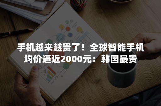 手机越来越贵了！全球智能手机均价逼近2000元：韩国最贵