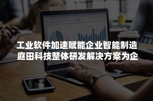 工业软件加速赋能企业智能制造 庭田科技整体研发解决方案为企业智慧研发与制造赋能