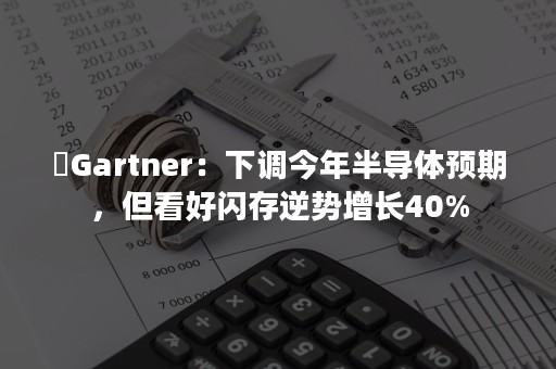 ​Gartner：下调今年半导体预期，但看好闪存逆势增长40%