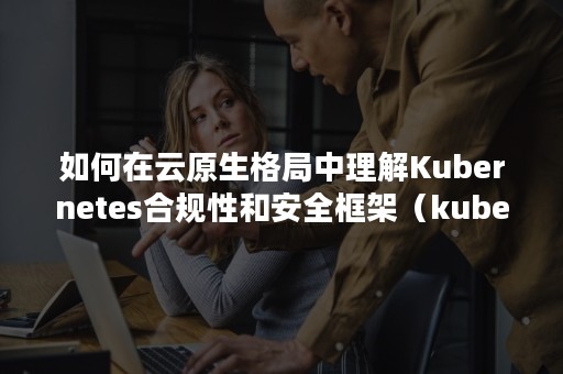 如何在云原生格局中理解Kubernetes合规性和安全框架（kubernetes架构详解）