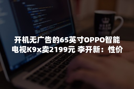 开机无广告的65英寸OPPO智能电视K9x卖2199元 李开新：性价比没输过