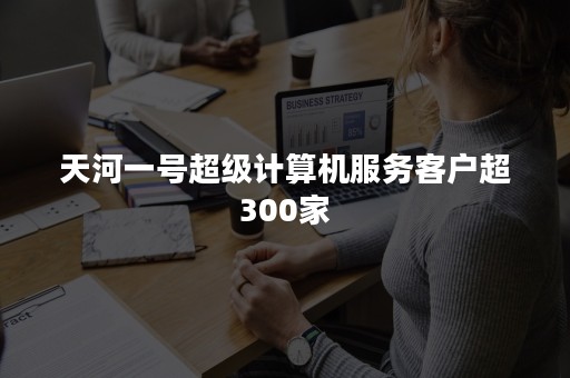 天河一号超级计算机服务客户超300家