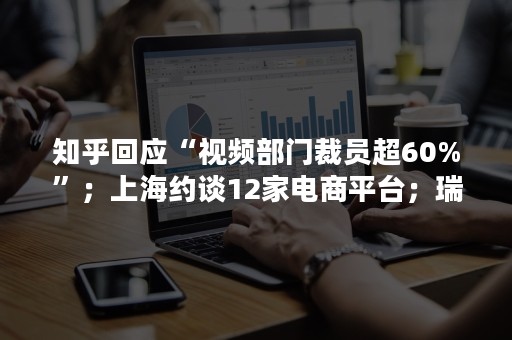 知乎回应“视频部门裁员超60%”；上海约谈12家电商平台；瑞幸将为退单用户补发代金券