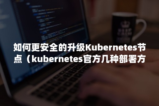 如何更安全的升级Kubernetes节点（kubernetes官方几种部署方式）