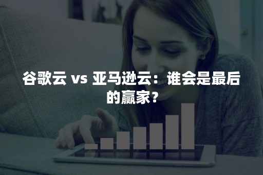 谷歌云 vs 亚马逊云：谁会是最后的赢家？