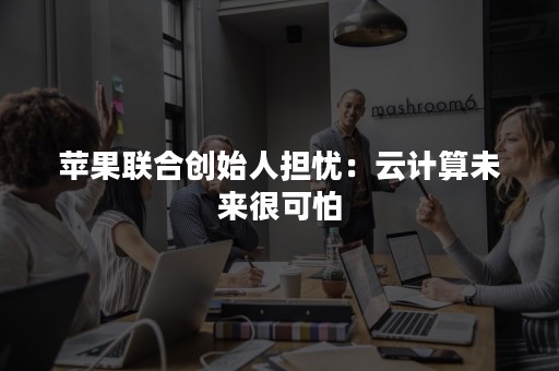 苹果联合创始人担忧：云计算未来很可怕