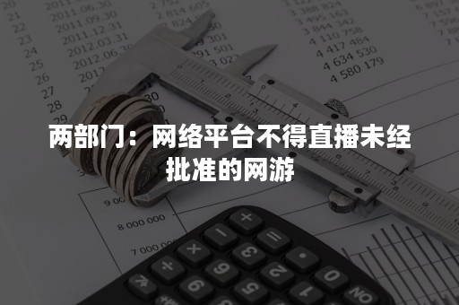 两部门：网络平台不得直播未经批准的网游