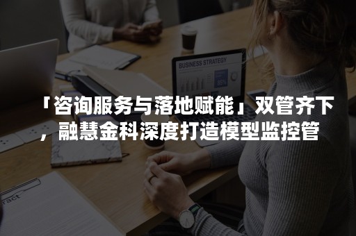 「咨询服务与落地赋能」双管齐下，融慧金科深度打造模型监控管理平台