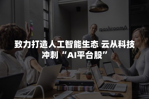 致力打造人工智能生态 云从科技冲刺“AI平台股”