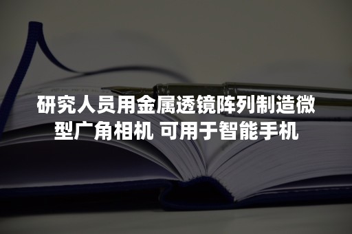 研究人员用金属透镜阵列制造微型广角相机 可用于智能手机