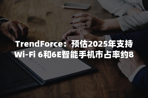 TrendForce：预估2025年支持Wi-Fi 6和6E智能手机市占率约80%以上