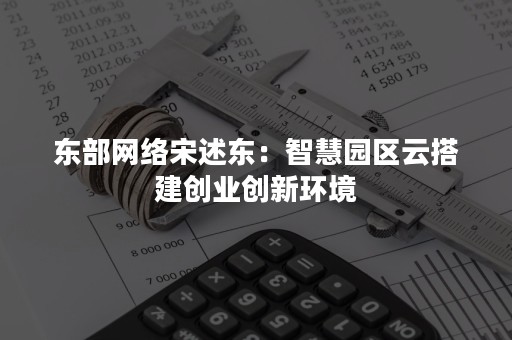 东部网络宋述东：智慧园区云搭建创业创新环境