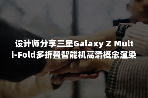 设计师分享三星Galaxy Z Multi-Fold多折叠智能机高清概念渲染图