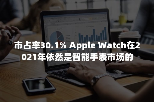 市占率30.1% Apple Watch在2021年依然是智能手表市场的