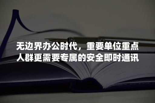 无边界办公时代，重要单位重点人群更需要专属的安全即时通讯平台