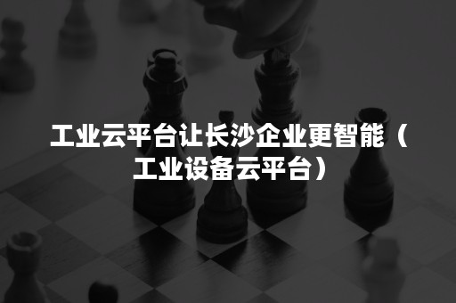 工业云平台让长沙企业更智能（工业设备云平台）