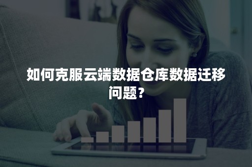 如何克服云端数据仓库数据迁移问题？